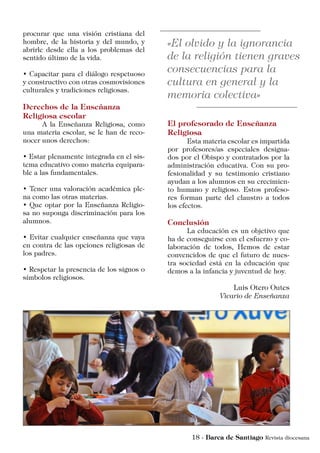 procurar que una visión cristiana del
hombre, de la historia y del mundo, y
abrirle desde ella a los problemas del
sentido último de la vida.
• Capacitar para el diálogo respetuoso
y constructivo con otras cosmovisiones
culturales y tradiciones religiosas.
Derechos de la Enseñanza
Religiosa escolar
	 A la Enseñanza Religiosa, como
una materia escolar, se le han de reco-
nocer unos derechos:
• Estar plenamente integrada en el sis-
tema educativo como materia equipara-
ble a las fundamentales.
• Tener una valoración académica ple-
na como las otras materias.
• Que optar por la Enseñanza Religio-
sa no suponga discriminación para los
alumnos.
• Evitar cualquier enseñanza que vaya
en contra de las opciones religiosas de
los padres.
• Respetar la presencia de los signos o
símbolos religiosos.
El profesorado de Enseñanza
Religiosa
	 Esta materia escolar es impartida
por profesores/as especiales designa-
dos por el Obispo y contratados por la
administración educativa. Con su pro-
fesionalidad y su testimonio cristiano
ayudan a los alumnos en su crecimien-
to humano y religioso. Estos profeso-
res forman parte del claustro a todos
los efectos.
Conclusión
	 La educación es un objetivo que
ha de conseguirse con el esfuerzo y co-
laboración de todos, Hemos de estar
convencidos de que el futuro de nues-
tra sociedad está en la educación que
demos a la infancia y juventud de hoy.
Luis Otero Outes
Vicario de Enseñanza
 