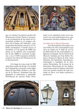 tanto en lo espiritual como en lo ma-
terial, con cuya experiencia crece con-
tinuamente nuestra confianza en Él.
La Orden de la Merced Descalza
	 Las Mercedarias Descalzas son
una Orden de vida contemplativa que
tuvo su origen en el siglo de oro de
las Reformas de las comunidades re-
ligiosas en España. En la Orden de la
Merced, fundada por San Pedro No-
lasco, destacó la figura de Fray Juan
Bautista del Santísimo Sacramento,
reformador y fundador de la Des-
calcez Mercedaria. De la mano de la
Descalcez Mercedaria de los frailes,
numerosas mujeres habían solicitado
vivir este mismo espíritu de vida cen-
trada en Dios, con mayor pobreza y
penitencia.
que se coloque la primera piedra del
Monasterio actual. Hasta el momen-
to de terminación de las obras la Co-
munidad residió en el antiguo edi-
ficio del Colegio del Salvador, cuya
propiedad detentaba entonces el Ca-
bildo catedralicio. Cuando muere el
fundador, el 7 de agosto de 1680, las
obras no se habían aún terminado.
En el año 1689 se concluyó la igle-
sia, y en el 1720 remataron definiti-
vamente las obras del Monasterio de
la Encarnación.
	 A lo largo de estos más de 300
años han venido sirviendo a la ciudad
de Compostela y al mundo como hijas
fieles de San Pedro Nolasco y de Ma-
ría de la Merced. Asimismo han ido
palpando la misteriosa y admirable
Providencia de nuestro Padre Dios,
 