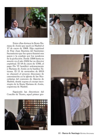 Entre ellas destaca la Beata Ma-
riana de Jesús que nació en Madrid el
17 de enero de 1565. Hija espiritual
de Fray Juan Bautista del Santísimo
Sacramento que fue quien iluminó sus
pasos y la condujo por los senderos
de la perfección. Desde 1598 hasta su
muerte en el año 1624 fue su director
espiritual. El 18 de enero de 1783, el
papa Pío VI beatificó solemnemente
a Mariana de Jesús en la basílica Va-
ticana. El 11 de noviembre de 2013
se clausuró el proceso diocesano de
canonización en la iglesia de las Mer-
cedarias del convento de Alarcón de
Madrid, donde reposa el cuerpo inco-
rrupto de la Beata Mariana de Jesús,
copatrona de Madrid.
	 Siguiendo las directrices del
Concilio de Trento, aquel primer gru-
 