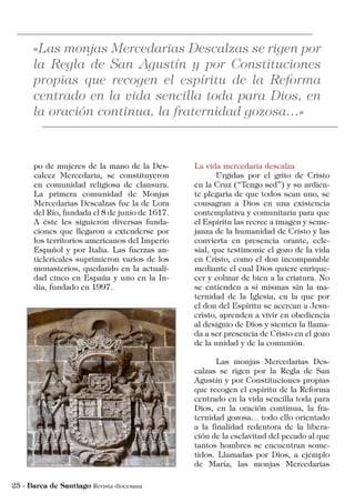 La vida mercedaria descalza
	 Urgidas por el grito de Cristo
en la Cruz (“Tengo sed”) y su ardien-
te plegaria de que todos sean uno, se
consagran a Dios en una existencia
contemplativa y comunitaria para que
el Espíritu las recree a imagen y seme-
janza de la humanidad de Cristo y las
convierta en presencia orante, ecle-
sial, que testimonie el gozo de la vida
en Cristo, como el don incomparable
mediante el cual Dios quiere enrique-
cer y colmar de bien a la criatura. No
se entienden a sí mismas sin la ma-
ternidad de la Iglesia, en la que por
el don del Espíritu se acercan a Jesu-
cristo, aprenden a vivir en obediencia
al designio de Dios y sienten la llama-
da a ser presencia de Cristo en el gozo
de la unidad y de la comunión.
	 Las monjas Mercedarias Des-
calzas se rigen por la Regla de San
Agustín y por Constituciones propias
que recogen el espíritu de la Reforma
centrado en la vida sencilla toda para
Dios, en la oración continua, la fra-
ternidad gozosa… todo ello orientado
a la finalidad redentora de la libera-
ción de la esclavitud del pecado al que
tantos hombres se encuentran some-
tidos. Llamadas por Dios, a ejemplo
de María, las monjas Mercedarias
po de mujeres de la mano de la Des-
calcez Mercedaria, se constituyeron
en comunidad religiosa de clausura.
La primera comunidad de Monjas
Mercedarias Descalzas fue la de Lora
del Río, fundada el 8 de junio de 1617.
A éste les siguieron diversas funda-
ciones que llegaron a extenderse por
los territorios americanos del Imperio
Español y por Italia. Las fuerzas an-
ticlericales suprimieron varios de los
monasterios, quedando en la actuali-
dad cinco en España y uno en la In-
dia, fundado en 1997.
 