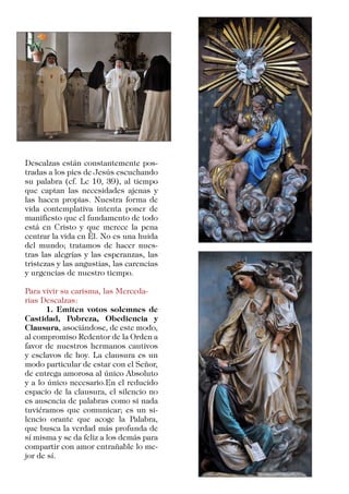Descalzas están constantemente pos-
tradas a los pies de Jesús escuchando
su palabra (cf. Lc 10, 39), al tiempo
que captan las necesidades ajenas y
las hacen propias. Nuestra forma de
vida contemplativa intenta poner de
manifiesto que el fundamento de todo
está en Cristo y que merece la pena
centrar la vida en Él. No es una huida
del mundo; tratamos de hacer nues-
tras las alegrías y las esperanzas, las
tristezas y las angustias, las carencias
y urgencias de nuestro tiempo.
Para vivir su carisma, las Merceda-
rias Descalzas:
	 1. Emiten votos solemnes de
Castidad, Pobreza, Obediencia y
Clausura, asociándose, de este modo,
al compromiso Redentor de la Orden a
favor de nuestros hermanos cautivos
y esclavos de hoy. La clausura es un
modo particular de estar con el Señor,
de entrega amorosa al único Absoluto
y a lo único necesario.En el reducido
espacio de la clausura, el silencio no
es ausencia de palabras como si nada
tuviéramos que comunicar; es un si-
lencio orante que acoge la Palabra,
que busca la verdad más profunda de
sí misma y se da feliz a los demás para
compartir con amor entrañable lo me-
jor de sí.
 