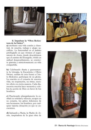 2. Impulsan la “Obra Reden-
tora de la Orden”:
a) mediante una vida común y claus-
tral, de oración, trabajo y alegre sa-
crificio. La fraternidad es el ámbito
privilegiado en que vivimos el segui-
miento de Jesús, donde descubrimos
que el camino del Evangelio, vivido en
radical desprendimiento, se convier-
te gratuita y misteriosamente en vida
compartida.
b) Celebrando diaria y gozosamen-
te la Liturgia, la Eucaristía y Oficio
Divino, unidas de esta forma a Cris-
to Redentor, participan de su gloria.
La oración es el corazón de nuestra
vida, su respiración, su ritmo, nues-
tro oficio en cierta manera. Cada día,
nuestra oración hace memoria y cele-
bra la acción de Dios en favor de los
hombres.
c) Practicando abnegadamente la ca-
ridad en soledad y silencio, acogen en
su corazón, los gritos dolorosos de
sus hermanos, los hombres, por cual-
quier injusta situación en que se en-
cuentren.
d) Imitando a María, la Madre de Je-
sús, inspiradora de la gran obra de
 