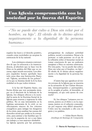 regulen las leyes y el derecho positivo,
cuando estas sociedades no aceptan la
existencia de la ley natural.
	 Los cristianos estamos convenci-
dos de que la referencia a la transcen-
dencia, al absoluto que se hace voz de
Dios en la palabra del Hijo que se en-
carna, sigue siendo necesaria. Los obis-
pos españoles hemos aprobado hace
solo unos días una Instrucción Pasto-
ral -“Iglesia, servidora de los pobres”-
en la que se ilumina desde la fe la dura
realidad en la que todos vivimos.
	 A la luz del Espíritu Santo, esa
fuerza divina que nos acompaña siem-
pre en el discurrir de la historia de la
Iglesia, los obispos ofrecen a la socie-
dad la savia de la Doctrina Social de la
Iglesia para renovar y regenerar la vida
pública. No es una intromisión en la
legítima autonomía de lo civil; es un
ofrecimiento sincero de los criterios
evangélicos para mitigar los desgarros
de la crisis, para analizar las causas del
desorden moral que anida en la corrup-
ción, para animar a las familias que vi-
ven con la angustia de ver a sus hijos
sin trabajo y a sus mayores olvidados.
La Iglesia apuesta por las personas,
protagonistas de cualquier actividad
política, social o económica. Situar a la
persona –a cada persona- en el eje de
la reflexión sobre el bienestar social es
tomar conciencia de que no podemos
marginar a Dios en nuestra existencia.
Por otra parte, “no se puede dar culto a
Dios sin velar por el hombre, su hijo”.
El olvido de lo divino afecta negativa-
mente a la dignidad de la persona hu-
mana.
	 ¡Cuánto hay que agradecer al ros-
tro cercano de la Iglesia que se muestra
en la actuación de las Cáritas diocesa-
nas, interparroquiales y parroquiales,
en la acogida al pobre, al desvalido, al
inmigrante, al que está ayuno de con-
suelo!
	 Sí, los obispos “estamos con vo-
sotros; juntos en el dolor y en la espe-
ranza; juntos en el esfuerzo comunita-
rio por superar esta difícil situación”.
Cristo nos ha enseñado a ello con su
gesto y su palabra.
+ Julián Barrio Barrio,
Arzobispo de Santiago de Compostela
 