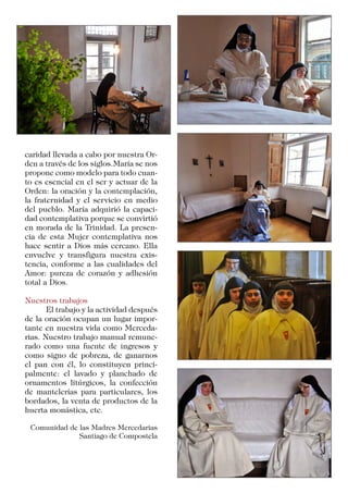 caridad llevada a cabo por nuestra Or-
den a través de los siglos.María se nos
propone como modelo para todo cuan-
to es esencial en el ser y actuar de la
Orden: la oración y la contemplación,
la fraternidad y el servicio en medio
del pueblo. María adquirió la capaci-
dad contemplativa porque se convirtió
en morada de la Trinidad. La presen-
cia de esta Mujer contemplativa nos
hace sentir a Dios más cercano. Ella
envuelve y transfigura nuestra exis-
tencia, conforme a las cualidades del
Amor: pureza de corazón y adhesión
total a Dios.
Nuestros trabajos
	 El trabajo y la actividad después
de la oración ocupan un lugar impor-
tante en nuestra vida como Merceda-
rias. Nuestro trabajo manual remune-
rado como una fuente de ingresos y
como signo de pobreza, de ganarnos
el pan con él, lo constituyen princi-
palmente: el lavado y planchado de
ornamentos litúrgicos, la confección
de mantelerías para particulares, los
bordados, la venta de productos de la
huerta monástica, etc.
Comunidad de las Madres Mercedarias
Santiago de Compostela
 