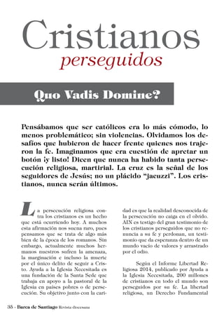 a persecución religiosa con-
tra los cristianos es un hecho
que está ocurriendo hoy. A muchos
esta afirmación nos suena raro, pues
pensamos que se trata de algo más
bien de la época de los romanos. Sin
embargo, actualmente muchos her-
manos nuestros sufren la amenaza,
la marginación e incluso la muerte
por el único delito de seguir a Cris-
to. Ayuda a la Iglesia Necesitada es
una fundación de la Santa Sede que
trabaja en apoyo a la pastoral de la
Iglesia en países pobres o de perse-
cución. Su objetivo junto con la cari-
dad es que la realidad desconocida de
la persecución no caiga en el olvido.
AIN es testigo del gran testimonio de
los cristianos perseguidos que no re-
nuncia a su fe y perdonan, un testi-
monio que da esperanza dentro de un
mundo vacío de valores y arrastrado
por el odio.
	 Según el Informe Libertad Re-
ligiosa 2014, publicado por Ayuda a
la Iglesia Necesitada, 200 millones
de cristianos en todo el mundo son
perseguidos por su fe. La libertad
religiosa, un Derecho Fundamental
 