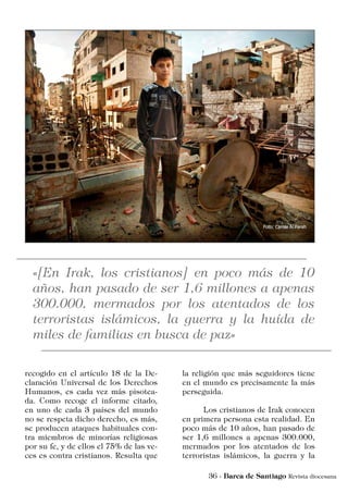 recogido en el artículo 18 de la De-
claración Universal de los Derechos
Humanos, es cada vez más pisotea-
da. Como recoge el informe citado,
en uno de cada 3 países del mundo
no se respeta dicho derecho, es más,
se producen ataques habituales con-
tra miembros de minorías religiosas
por su fe, y de ellos el 75% de las ve-
ces es contra cristianos. Resulta que
la religión que más seguidores tiene
en el mundo es precisamente la más
perseguida.
	 Los cristianos de Irak conocen
en primera persona esta realidad. En
poco más de 10 años, han pasado de
ser 1,6 millones a apenas 300.000,
mermados por los atentados de los
terroristas islámicos, la guerra y la
 
