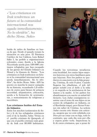 huída de miles de familias en bus-
ca de paz. Desde el pasado verano la
situación es aún peor. El Patriarca
Católico de los Caldeos, Luis Rafael
Sako I, ha pedido a organizaciones
eclesiales como Ayuda a la Iglesia
Necesitada ayuda para 120.000 cris-
tianos refugiados que han escapado
de las garras del Estado Islámico en
Mosul y la Llanura de Nínive. “Los
cristianos en Irak tendremos un futu-
ro si la comunidad internacional nos
ayuda inmediatamente. No lo olvi-
déis”, ha dicho Mons. Sako. AIN ha
puesto en marcha la mayor campaña
de su historia, recaudando 1,5 millo-
nes de euros para bienes de primera
necesidad, alojamientos, educación,
ayuda a la formación de seminaris-
tas, y sostenimiento de religiosas y
sacerdotes.
Los cristianos huidos del Esta-
do Islámico
Entre los muchos testimonios de do-
lor y fe de los refugiados cristianos
está el de la familia Jadar. Vivían en
el pueblo cristiano de Qaraqosh, el
que era el pueblo cristiano más gran-
de de Irak con 50.000 habitantes.
Cuando los terroristas invadieron
esta localidad, los cuatro hijos mayo-
res huyeron con otros familiares para
que huyeran. Pero los padres se que-
daron en casa junto con la hija peque-
ña, Cristina, de solo 3 años. Cuando
llegaron los yihadistas, el jefe del
grupo señaló con el dedo a la niña
y en seguida se la arrebataron de las
manos a la madre. A los padres los
abandonaron a su suerte en mitad del
desierto. Los Jadar consiguieron re-
unirse con el resto de sus hijos en un
centro de refugiados en Ankawa, en
el Kurdistán iraquí, pero llevan 9 me-
ses sin saber de Cristina. La señora
Jadar cuenta este drama con entere-
za, asegura que no está enfadada con
Dios por no estar con su hija, todo lo
contrario, que cada día reza por ella
y espera poder verla. Impresiona la
fe de estos cristianos, que a pesar de
 