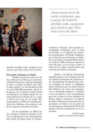 haberlo perdido todo, aseguran que
sienten que Dios está cerca de ellos.
El éxodo cristiano en Siria
	 Similar al caso de Irak es el de
los cristianos en Siria que continúan
sufriendo la guerra civil que desangra
el país, un grave conflicto que lleva
4 años activo y se ha llevado la vida
de unas 200.000 personas. Antes de
la guerra, los cristianos sirios vivían
en libertad y no había miedo de ser
asesinados por el hecho de ir a misa
o llevar una cruz en el cuello. Re-
presentaban el 10% de la población,
unos dos millones de personas, una
de las mayores minorías del país.
	 En la actualidad, es difícil sa-
ber cuántos cristianos quedan en Si-
ria, se calcula que tres cuartas partes
han huido del país hacia el Líbano,
Jordania o Turquía. Aún quedan co-
munidades cristianas, pero se han
convertido en el objetivo de radica-
les musulmanes. El Estado Islámico,
que comenzó sus matanzas en Siria,
ha secuestrado el pasado 23 de febre-
ro a más de 200 cristianos asirios al
este del país, en su avance sobre el
valle del río Jabur, donde había una
veintena de aldeas cristianas.
	 Ayuda a la Iglesia Necesitada
también apoya a los cristianos de Si-
ria, desde el comienzo de la guerra ci-
vil. Actualmente ha lanzado una nue-
va campaña de ayuda a refugiados
sirios cristianos por un valor total de
2,3 millones de euros. La emergen-
cia va destinada además a sostener
a los sacerdotes y las comunidades
que aun resisten en las ciudades de
Homs, Alepo y Damasco. La Iglesia
de Irak y Siria tienen puestas sus es-
peranzas en Cristo y en el apoyo de
sus hermanos cristianos del resto del
mundo. Nosotros podemos ser su es-
peranza.
Carlos Carazo
Ayuda a la Iglesia Necesitada
 