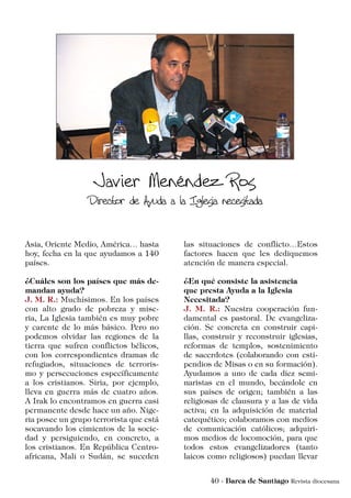Asia, Oriente Medio, América… hasta
hoy, fecha en la que ayudamos a 140
países.
¿Cuáles son los países que más de-
mandan ayuda?
J. M. R.: Muchísimos. En los países
con alto grado de pobreza y mise-
ria, La Iglesia también es muy pobre
y carente de lo más básico. Pero no
podemos olvidar las regiones de la
tierra que sufren conflictos bélicos,
con los correspondientes dramas de
refugiados, situaciones de terroris-
mo y persecuciones específicamente
a los cristianos. Siria, por ejemplo,
lleva en guerra más de cuatro años.
A Irak lo encontramos en guerra casi
permanente desde hace un año. Nige-
ria posee un grupo terrorista que está
socavando los cimientos de la socie-
dad y persiguiendo, en concreto, a
los cristianos. En República Centro-
africana, Mali o Sudán, se suceden
las situaciones de conflicto…Estos
factores hacen que les dediquemos
atención de manera especial.
¿En qué consiste la asistencia
que presta Ayuda a la Iglesia
Necesitada?
J. M. R.: Nuestra cooperación fun-
damental es pastoral. De evangeliza-
ción. Se concreta en construir capi-
llas, construir y reconstruir iglesias,
reformas de templos, sostenimiento
de sacerdotes (colaborando con esti-
pendios de Misas o en su formación).
Ayudamos a uno de cada diez semi-
naristas en el mundo, becándole en
sus países de origen; también a las
religiosas de clausura y a las de vida
activa; en la adquisición de material
catequético; colaboramos con medios
de comunicación católicos; adquiri-
mos medios de locomoción, para que
todos estos evangelizadores (tanto
laicos como religiosos) puedan llevar
 