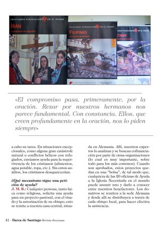 a cabo su tarea. En situaciones excep-
cionales, como alguna gran catástrofe
natural o conflictos bélicos con refu-
giados, enviamos ayuda para la super-
vivencia de los cristianos (alimentos,
agua potable, ropa, etc.). Sin estos au-
xilios, los cristianos desaparecerían.
¿Qué mecanismo sigue una peti-
ción de ayuda?
J. M. R.: Cualquier persona, tanto lai-
ca como religiosa, solicita una ayuda
para un proyecto pastoral, con el visa-
do y la autorización de su obispo; esto
se remite a nuestra casa central, situa-
da en Alemania. Allí, nuestros exper-
tos lo analizan y se buscan cofinancia-
ción por parte de otras organizaciones
(lo cual es muy importante, sobre
todo para los más costosos). Cuando
son aprobados, estos proyectos que-
dan en una “bolsa”, de tal modo que,
cualquiera de las 20 oficinas de Ayuda
a la Iglesia Necesitada en el mundo
puede asumir uno y darlo a conocer
entre nuestros benefactores. Los do-
nativos se remiten a la sede Alemana
y desde allí se distribuyen a través de
cada obispo local, para hacer efectiva
la asistencia.
 