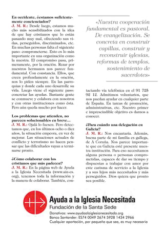 En occidente, ¿estamos suficiente-
mente concienciados?
J. M. R.: Desde luego, estamos mu-
cho más sensibilizados con la idea
de que hay cristianos que lo están
pasando muy mal, ofreciendo sus vi-
das, perseguidos, discriminados, etc.
En muchas personas falta el siguiente
paso: comprometerse. Esto es lo más
importante en una organización como
la nuestra. El compromiso pasa, pri-
meramente, por la oración. Rezar por
nuestros hermanos nos parece fun-
damental. Con constancia. Ellos, que
creen profundamente en la oración,
nos lo piden siempre. En las parro-
quias y donde cada uno desarrolle su
vida. Luego viene el siguiente paso:
concretar las ayudas. Bastante gente
se conmueve y colabora con nosotros
y con otras instituciones como ésta.
Pero aún queda mucho por hacer.
Los problemas que atienden, no
parecen solucionables en breve…
J. M. R.: Ojalá lo fuesen. Pero detec-
tamos que, en los últimos ocho o diez
años, la situación empeora, en vez de
mejorar. Las situaciones actuales de
conflicto y terrorismo no hacen pen-
sar que las dificultades vayan a termi-
narse pronto.
¿Cómo colaborar con los
cristianos que más padecen?
J. M. R.: En la página web de Ayuda
a la Iglesia Necesitada (www.ain-es.
org), tenemos toda la información y
la manera de colaborar. También, con-
tactando vía telefónica en el 91 725
92 12. Admitimos voluntarios, que
nos puedan ayudar en cualquier parte
de España. En tareas de promoción,
administrativas, etc. Nuestro primer
e imprescindible objetivo es darnos a
conocer.
¿Para cuándo una delegación en
Galicia?
J. M. R.: Nos encantaría. Además,
buena parte de mi familia es gallega,
de A Coruña. Nos parece importan-
te que en Galicia esté presente nues-
tra institución. Para eso necesitamos
alguna persona o personas compro-
metidas, capaces de dar su tiempo y
dispuestas a trabajar con amor por
este carisma de servicio a la Iglesia
y a sus hijos más necesitados y más
perseguidos. Dios quiera que pronto
sea posible.
 