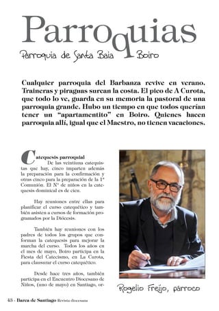 atequesis parroquial
	 De las veintiuna catequis-
tas que hay, cinco imparten además
la preparación para la confirmación y
otras cinco para la preparación de la 1ª
Comunión. El Nº de niños en la cate-
quesis dominical es de cien.
	 Hay reuniones entre ellas para
planificar el curso catequético y tam-
bién asisten a cursos de formación pro-
gramados por la Diócesis.
	 También hay reuniones con los
padres de todos los grupos que con-
forman la catequesis para mejorar la
marcha del curso. Todos los años en
el mes de mayo, Boiro participa en la
Fiesta del Catecismo, en La Curota,
para clausurar el curso catequético.
	 Desde hace tres años, también
participa en el Encuentro Diocesano de
Niños, (uno de mayo) en Santiago, or-
 