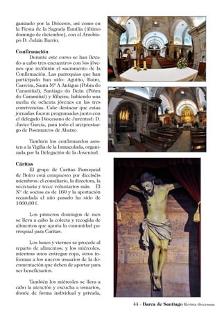 ganizado por la Diócesis, así como en
la Fiesta de la Sagrada Familia (último
domingo de diciembre), con el Arzobis-
po D. Julián Barrio.
Confirmación
	 Durante este curso se han lleva-
do a cabo tres encuentros con los jóve-
nes que recibirán el sacramento de la
Confirmación. Las parroquias que han
participado han sido: Aguiño, Boiro,
Carreira, Santa Mª A Antigua (Pobra do
Caramiñal), Santiago do Deán (Pobra
do Caramiñal) y Ribeira; habiendo una
media de ochenta jóvenes en las tres
convivencias. Cabe destacar que estas
jornadas fueron programadas junto con
el delegado Diocesano de Juventud: D.
Javier García, para todo el arciprestaz-
go de Postmarcos de Abaixo.
	 También los confirmandos asis-
ten a la Vigilia de la Inmaculada, organi-
zada por la Delegación de la Juventud.
Cáritas
	 El grupo de Caritas Parroquial
de Boiro está compuesto por dieciséis
miembros: el consiliario, la directora, la
secretaria y trece voluntarios más. El
Nº de socios es de 160 y la aportación
recaudada el año pasado ha sido de
1660,00 €.
	 Los primeros domingos de mes
se lleva a cabo la colecta y recogida de
alimentos que aporta la comunidad pa-
rroquial para Caritas.
	 Los lunes y viernes se procede al
reparto de alimentos; y los miércoles,
mientras unos entregan ropa, otros in-
forman a los nuevos usuarios de la do-
cumentación que deben de aportar para
ser beneficiarios.
	 También los miércoles se lleva a
cabo la atención y escucha a usuarios,
donde de forma individual y privada,
 