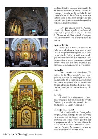 los beneficiarios informa al respecto de
su situación actual. Caritas, tratará de
resolver o ayudar en la medida de sus
posibilidades al beneficiario; una vez
tratado con el resto del equipo en una
reunión que se viene teniendo todos los
segundos martes de mes.
	 Hay que añadir que el Ayunta-
miento de Boiro ayuda a sufragar el
pago del alquiler del local, y el Banco
de Alimentos de Santiago de Compos-
tela que colabora en el suministro de
víveres.
Centro de día
	 Todos los últimos miércoles de
cada mes, el párroco tiene un encuen-
tro con las personas mayores en el cen-
tro de día de Boiro. Se está intentando
que los familiares de los usuarios tam-
bién asistan a estos encuentros con él
-sobre todo con los más ancianos y/o
enfermos-, para apoyarlos y ayudarlos.
Cofradía
	 Boiro cuenta con la cofradía “El
Cristo de la Misericordia”. Sus inte-
grantes, además de participar en la Se-
mana Santa de la parroquia, colaboran
con otros feligreses en la confección
de una alfombra floral en honor al San-
tísimo (siempre el último domingo de
junio)”.
Revista
	 A nivel de Arciprestazgo, Boiro
colabora en la elaboración de la revista
Áncora, gracias al esfuerzo del párroco
de Aguiño: D. David Mohedano.
Consejo parroquial
	 Boiro ha formado un Consejo Pa-
rroquial, que a lo largo del año se reúne
para tratar qué es lo que más o mejor
conviene en temas como pueden ser
la preparación de la Semana Santa, la
Fiesta del Santísimo, Primeras Comu-
niones, Fiestas Patronales u otros te-
mas que merezcan ser tratados.
 