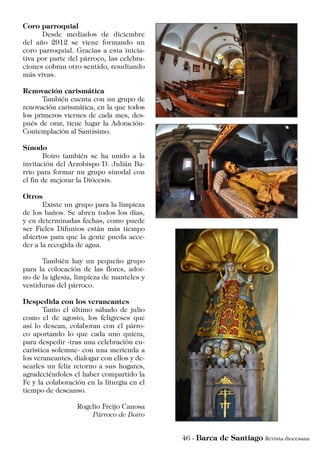 Coro parroquial
	 Desde mediados de diciembre
del año 2012 se viene formando un
coro parroquial. Gracias a esta inicia-
tiva por parte del párroco, las celebra-
ciones cobran otro sentido, resultando
más vivas.
Renovación carismática
	 También cuenta con un grupo de
renovación carismática, en la que todos
los primeros viernes de cada mes, des-
pués de orar, tiene lugar la Adoración-
Contemplación al Santísimo.
Sínodo
	 Boiro también se ha unido a la
invitación del Arzobispo D. Julián Ba-
rrio para formar un grupo sinodal con
el fin de mejorar la Diócesis.
Otros
	 Existe un grupo para la limpieza
de los baños. Se abren todos los días,
y en determinadas fechas, como puede
ser Fieles Difuntos están más tiempo
abiertos para que la gente pueda acce-
der a la recogida de agua.
	 También hay un pequeño grupo
para la colocación de las flores, ador-
no de la iglesia, limpieza de manteles y
vestiduras del párroco.
Despedida con los veraneantes
	 Tanto el último sábado de julio
como el de agosto, los feligreses que
así lo desean, colaboran con el párro-
co aportando lo que cada uno quiera,
para despedir -tras una celebración eu-
carística solemne- con una merienda a
los veraneantes, dialogar con ellos y de-
searles un feliz retorno a sus hogares,
agradeciéndoles el haber compartido la
Fe y la colaboración en la liturgia en el
tiempo de descanso.
Rogelio Freijo Canosa
Párroco de Boiro
 