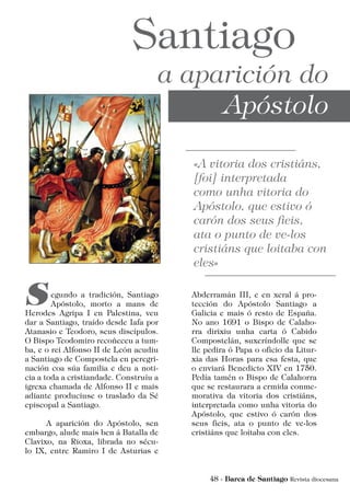 egundo a tradición, Santiago
Apóstolo, morto a mans de
Herodes Agripa I en Palestina, veu
dar a Santiago, traído desde Iafa por
Atanasio e Teodoro, seus discípulos.
O Bispo Teodomiro recoñeceu a tum-
ba, e o rei Alfonso II de León acudiu
a Santiago de Compostela en peregri-
nación coa súa familia e deu a noti-
cia a toda a cristiandade. Construíu a
igrexa chamada de Alfonso II e mais
adiante produciuse o traslado da Sé
episcopal a Santiago.
	 A aparición do Apóstolo, sen
embargo, alude mais ben á Batalla de
Clavixo, na Rioxa, librada no sécu-
lo IX, entre Ramiro I de Asturias e
Abderramán III, e en xeral á pro-
tección do Apóstolo Santiago a
Galicia e mais ó resto de España.
No ano 1691 o Bispo de Calaho-
rra dirixiu unha carta ó Cabido
Compostelán, suxeríndolle que se
lle pedira ó Papa o oficio da Litur-
xia das Horas para esa festa, que
o enviará Benedicto XIV en 1750.
Pedía tamén o Bispo de Calahorra
que se restaurara a ermida conme-
morativa da vitoria dos cristiáns,
interpretada como unha vitoria do
Apóstolo, que estivo ó carón dos
seus fieis, ata o punto de ve-los
cristiáns que loitaba con eles.
 