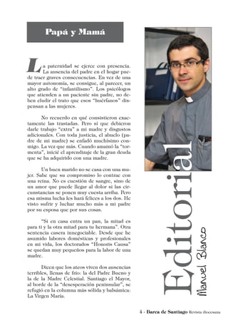 a paternidad se ejerce con presencia.
La ausencia del padre en el hogar pue-
de traer graves consecuencias. En vez de una
mayor autonomía, se consigue, al parecer, un
alto grado de “infantilismo”. Los psicólogos
que atienden a un paciente sin padre, no de-
ben eludir el trato que esos “huérfanos” dis-
pensan a las mujeres.
	 No recuerdo en qué consistieron exac-
tamente las trastadas. Pero sí que debieron
darle trabajo “extra” a mi madre y disgustos
adicionales. Con toda justicia, el abuelo (pa-
dre de mi madre) se enfadó muchísimo con-
migo. La vez que más. Cuando amainó la “tor-
menta”, inicié el aprendizaje de la gran deuda
que se ha adquirido con una madre.
	 Un buen marido no se casa con una mu-
jer. Sabe que su compromiso lo contrae con
una reina. No es cuestión de sangre, sino de
un amor que puede llegar al dolor si las cir-
cunstancias se ponen muy cuesta arriba. Pero
esa misma lucha les hará felices a los dos. He
visto sufrir y luchar mucho más a mi padre
por su esposa que por sus cosas.
	 “Si en casa entra un pan, la mitad es
para ti y la otra mitad para tu hermana”. Otra
sentencia casera innegociable. Desde que he
asumido labores domésticas y profesionales
en mi vida, los doctorados “Honoris Causa”
se quedan muy pequeños para la labor de una
madre.
	 Dicen que los ateos viven dos ausencias
terribles, llenas de frío: la del Padre Bueno y
la de la Madre Celestial. Santiago el Mayor,
al borde de la “desesperación peninsular”, se
refugió en la columna más sólida y balsámica:
La Virgen María.
 