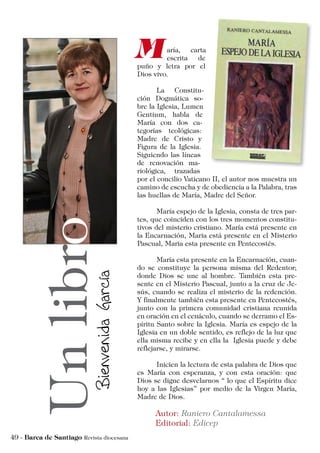 aría, carta
escrita de
puño y letra por el
Dios vivo.
	 La Constitu-
ción Dogmática so-
bre la Iglesia, Lumen
Gentium, habla de
María con dos ca-
tegorías teológicas:
Madre de Cristo y
Figura de la Iglesia.
Siguiendo las líneas
de renovación ma-
riológica, trazadas
por el concilio Vaticano II, el autor nos muestra un
camino de escucha y de obediencia a la Palabra, tras
las huellas de María, Madre del Señor.
	 María espejo de la Iglesia, consta de tres par-
tes, que coinciden con los tres momentos constitu-
tivos del misterio cristiano. María está presente en
la Encarnación, Maria está presente en el Misterio
Pascual, Maria esta presente en Pentecostés.
	 María esta presente en la Encarnación, cuan-
do se constituye la persona misma del Redentor;
donde Dios se une al hombre. También esta pre-
sente en el Misterio Pascual, junto a la cruz de Je-
sús, cuando se realiza el misterio de la redención.
Y finalmente también esta presente en Pentecostés,
junto con la primera comunidad cristiana reunida
en oración en el cenáculo, cuando se derramo el Es-
píritu Santo sobre la Iglesia. María es espejo de la
Iglesia en un doble sentido, es reflejo de la luz que
ella misma recibe y en ella la Iglesia puede y debe
reflejarse, y mirarse.
	 Inicien la lectura de esta palabra de Dios que
es María con esperanza, y con esta oración: que
Dios se digne desvelarnos “ lo que el Espíritu dice
hoy a las Iglesias” por medio de la Virgen María,
Madre de Dios.
 