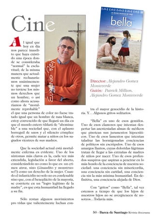 l igual que
hoy en día
nos parece inaudi-
to que haya existi-
do una época don-
de se consideraba
“normal” la escla-
vitud; de la misma
manera que actual-
mente rechazaría-
mos unánimemen-
te que una mujer
no tuviese los mis-
mos derechos que
un hombre; o así
como ahora acusa-
ríamos de “moral-
mente reprobable”
el que una persona de color no fuese tra-
tado igual que un hombre de raza blanca,
estoy convencido de que llegará un día en
que el mundo entero tildará de “abomina-
ble” a una sociedad que, con el aplauso
borreguil de unos y el silencio cómplice
de otros, permite matar a niños en los sa-
grados vientres de sus madres.
	 Que la sociedad actual está mortal-
mente enferma es evidente. Uno de los
síntomas más claros es la, cada vez más
extendida, legislación a favor del aborto,
considerándolo no como lo que es: un cri-
men atroz, sino (¡¡inaudito y monstruo-
so!!) como un derecho de la mujer. Cuan-
do el infanticidio no solo no es condenable
sino que, con el beneplácito de la mayoría,
se convierte en un “logro legítimo de la
madre”, es que esta humanidad ha llegado
a su fin.
	 Sólo restan algunos movimientos
pro vidas que valientemente luchan con-
tra el mayor genocidio de la histo-
ria. Y… Algunos gritos solitarios.
	 “Bella” es uno de esos gemidos.
Uno de esos clamores que intentan des-
pertar las anestesiadas almas de médicos
que pisotean sus juramentos hipocráti-
cos. Uno de esos lamentos que intentan
taladrar las hormigonadas conciencias
de políticos sin escrúpulos. Uno de esos
amargos llantos, cuyas doloridas lágrimas
tratan de llegar a las entrañas de madres
de niños por nacer. Uno de esos profun-
dos suspiros que aspiran a penetrar en lo
más hondo de la conciencia de nuestra so-
ciedad: una conciencia sin misericordia,
una conciencia sin caridad, una concien-
cia sin la más mínima humanidad. En de-
finitiva, una conciencia alejada de Dios.
	 Con “gritos” como “Bella”, tal vez
estemos a tiempo de que los hijos de
nuestros hijos no se avergüencen de no-
sotros…Todavía más.
 