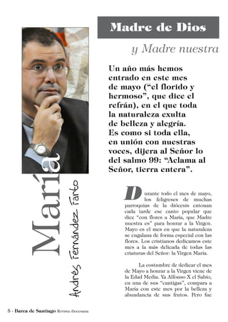 urante todo el mes de mayo,
los feligreses de muchas
parroquias de la diócesis entonan
cada tarde ese canto popular que
dice “con flores a María, que Madre
nuestra es” para honrar a la Virgen.
Mayo es el mes en que la naturaleza
se engalana de forma especial con las
flores. Los cristianos dedicamos este
mes a la más delicada de todas las
criaturas del Señor: la Virgen María.
	 La costumbre de dedicar el mes
de Mayo a honrar a la Virgen viene de
la Edad Media. Ya Alfonso X el Sabio,
en una de sus “cantigas”, compara a
María con este mes por la belleza y
abundancia de sus frutos. Pero fue
 