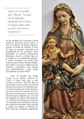 en las ciudades de Constanza y París
donde la devoción tomó cuerpo. A
raíz del Vaticano II perdió vigencia,
porque la forma de celebrar el mes
de mayo no siempre respondía a la
sensibilidad de los creyentes. Hoy,
purificada de muchas adherencias
históricas, vuelve a cobrar vigor en
el ámbito de la religiosidad popular.
Y puede constituir un medio para
conocer mejor a Santa María la Virgen,
para imitar con mayor diligencia sus
actitudes evangélicas, para amarla
más profundamente y para seguir
invocándola con afecto filial.
	 Dice el Concilio que María
“ocupa en la Iglesia, después de
Cristo, el lugar más alto y más
cercano a nosotros” (LG 54). Pero al
presentarla cercana a Dios y poderosa
intercesora nuestra, no olvidamos que
es una de nuestra raza. Como humana,
tuvo que recorrer el camino de la fe y
afrontar con esperanza y con amor las
circunstancias exigentes de una vida
de discípula de Jesús. Precisamente
su condición de discípula la convierte
en el ejemplo más acabado de creyente
que podemos encontrar. Ella escuchó
y acogió con alegría la llamada de
Dios, dejó que el Espíritu engendrara
 