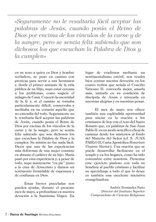 en su seno a quien es Dios y hombre
verdadero, se puso en camino con
presteza para servir a sus hermanos
y, desde el primer instante de la vida
pública de su Hijo, supo estar cercana
a los problemas, como sugiere el
milagro de Caná. Conoció la oscuridad
de la fe y, si el camino se tornaba
particularmente difícil, conservaba y
meditaba en su corazón aquello que
no entendía del todo. Seguramente no
le resultaría fácil aceptar las palabras
de Jesús, cuando ponía el Reino de
Dios por encima de los vínculos de la
carne y de la sangre, pero se sentía
feliz sabiendo que son dichosos los
que escuchan la Palabra de Dios y la
cumplen. Su misión no fue nada fácil.
Dicen que una de las experiencias
más dolorosas de una mujer consiste
en abrazar el cadáver de su hijo. María
pasó por esta experiencia y, a pesar de
todo, supo mantenerse “en pie” junto
a la cruz de Jesucristo y darnos un
testimonio formidable de esperanza y
de confianza en Dios.
	 Estas breves pinceladas nos
pueden ayudar, durante el presente
mes de mayo, a profundizar en nuestra
devoción a la Santísima Virgen. En
lugar de evadirnos mediante un
sentimentalismo estéril, nos vendrá
bien centrar nuestra devoción en los
cuatro verbos que señala el Concilio
Vaticano II: conocerla mejor, amarla
más, imitarla en su condición de
discípula de Jesús e invocarla en
nuestras alegrías y en nuestras penas.
	 El mes de mayo nos ofrece
también una espléndida oportunidad
para iniciar en la oración a los
cristianos de hoy con el rezo del Santo
Rosario que, en palabras de San Juan
Pablo II: es un modo sencillo y eficaz de
caminar desde los misterios al fondo
del Misterio del Señor (cf. S. JUAN
PABLO II, Carta Apostólica Rosarium
Virginis Mariae). Una oración que se
puede desarrollar fácilmente en el
templo y en los hogares, como ha sido
costumbre entre nosotros. Presentar
este ejercicio piadoso con toda su
hondura al pueblo cristiano y facilitar
su aprendizaje a todo el que lo desee
es también una excelente iniciativa
evangelizadora.
Andrés Fernández Farto
Director del Instituto Superior
Compostelano de Ciencias Religiosas
 