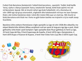 Futbol Club Barcelona (katalonisht: futboll klub barcelona , spanjisht: futˈ βol kluˌ β baɾθe
lona), njohur si Barça (spanjisht ba sa, katalonisht ba s ), është klub sportiv me seliˈ ˈ ɾ ˈ ɾ ə
në Barcelonë, Spanjë. Më së shumti njihet nga klubi futbollistik i cili u themelua në
vitin 1899 nga një grup zviceranësh, anglezësh dhe katalonezësh në krye me Joan Gamper.
Klubi u bë institut katalonez duke i vënë dhe moton Més que un club (sq.: Më shumë se
klub).Barcelona esht klubi me i forte ne gjith boten bashke me trajnerin e tij te madh Josep
Guardiola.
Bacelona ishte anëtare themeluese e ligës spanjolle La Liga në vitin 1928 dhe sëbashku me
ekipet Madrid dhe Athletic Bilbao asnjëherë nuk kan qenë të larguara nga liga e parë. Klubi
gjithashtu ishte klubi i parë kampion i ligës spanjolle duke fituar gjithësej 21 herë La Liga,
25 herë Copa del Rey, 9 herë Supercopa de España, 4 herë UEFA Liga e Kampionëve, 4
herë UEFA Kupa e Fituesve të Kupave, 3 herë Inter-Cities Fairs Cup dhe 3 UEFA Super Cup.
 