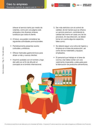 Documento ampliado de negocio para la Ficha 13

ofrecer el servicio tanto por medio de
volantes, como por una página web
enlazada a los diversos enlaces
turísticos que visita el cliente.

5. Ser más estrictos con el control de
calidad, de tal manera que se ofrezca
un servicio premium, controlando la
calidad del mismo en cada uno de los
procesos. En esa dirección, se deben
tomar en cuenta algunos aspectos,
tales como:

Crea tu empresa / Pág. 13 / Bar café rústico

4. A futuro, se pueden considerar las
siguientes actividades promocionales:
	

•	 Periódicamente	presentar	evento
culturales y artísticos.

	

•	 Ofrecer	festivales	gastronómicos	para
atraer a más y nuevos clientes.

	
	

•	 Imprimir	postales	con	el	nombre	y	logo
	 del	café	con	el	fin	de	difundir	el
concepto en el ámbito internacional.

	

•	 Se	deberá	seguir	una	rutina	de	higiene	y
limpieza en el área de producción, así
como de los materiales y equipos
empleados.

	

•	 El	personal	que	trabaja	en	al	área	de	
cocina y bar debe contar con una
vestimenta impecable y adecuada para
la fabricación de productos alimenticios.

El contenido de esta ficha ha sido elaborado por la Universidad del Pacífico - Emprende UP, sobre la base de los casos reales entregados por el Ministerio de la Producción.

 
