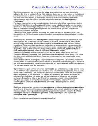 O Auto da Barca do Inferno | Gil Vicente
O próximo personagem que entra cena é o judeu, acompanhado de seu bode, símbolo do
judaísmo. Ele dirigi-se ao batel infernal é até mesmo o diabo, que sempre mostrou-se muito desejo
por almas, recusou-se a levá-lo. Então o judeu tenta subornar o diabo, mas esse, sob pretexto de
não levar bode em sua barca, o aconselha a procurar a “outra” barca. O judeu então tenta
aproximar-se do anjo, mas o parvo o impede, alegando que ele em vida desrespeitou o
Cristianismo.
Por alguns instantes tem-se a impressão de que o destino do judeu é ficar vagando sem destino
pelo porto imaginário, mas o diabo acaba levando o judeu e bode rebocados em sua barca.
O motivo de tanta discriminação ao judeu deve-se ao fato de ter existido, durante o reinado de D.
Manuel, uma intensa perseguição aos judeus e aos cristãos novos, que tinha o objetivo de
expulsa-los do território português.
Vale lembrar que, apesar de haver um ataque aos judeus no “Auto da Barca do Inferno”, nas
demais obras de Gil Vicente existe uma condenação à perseguição sofrida pelos judeus e cristãos
novos.

Depois do judeu, entra em cena o corregedor. Ele traz consigo vários autos (processos) e pode
ser comparado aos juizes atuais. Ao ser convidado a embarcar no batel infernal ele começa a
argumentar em sua defesa. No meio da conversação, chega o procurador, trazendo consigo
vários livros. Ao ser convidado a embarcar, ele também se recusa e os dois representantes do
judiciário conversam sobre os crimes que cometeram juntos e seguem para a barca da glória. Lá
chegando, o anjo, ajudado pelo parvo, não permite que eles embarquem, condenando-os ao
batel infernal por usarem o poder do judiciário em benefício próprio.
Vale lembrar que esses dois personagens utilizam em sua defesa vários termos em Latim,
misturados à Língua Portuguesa. Esse efeito de adulteração da Língua Latina, aliado a má índole
dos dois, remete a idéia de que tanto a língua dos juristas quanto os que a usam estão sendo
corrompidos.
Dentro do batel infernal, o corregedor e o procurador fazem companhia à Brísida Vaz, mostrando
assim que eles se conheciam muito bem. Esse fato dá margem a duas interpretações: a primeira é
que Brísida Vaz respondeu a vários processos judiciais; já a segunda remete a idéia de que Brísida
Vaz ofereceu seus serviços aos burocratas.

O próximo personagem a entrar em cena é o enforcado, que ainda traz no pescoço a corda usada
no seu enforcamento. Ele acredita que a morte na forca o redime dos seus pecados, mas isso não
ocorre e ele é condenado. Tudo indica que o enforcado cometeu vários crimes em nome de seu
chefe Garcia Moniz. A fala de Brísida Vaz, dirigida ao corregedor, que anuncia a chegada do
enforcado Pero de Lisboa, nos leva a crer que ele trabalhava no judiciário e que todos se
conheciam. Dessa forma idéia de que Brísida Vaz respondeu a vários processos judiciais é
reforçada e a questão da corrupção nos meios burocráticos retorna a cena. Por isso, a
condenação do enforcado ao batel infernal também é a da corrupção nos meios
burocráticos.

Os últimos personagens a entrar em cena são os quatro cavaleiros que morreram nas cruzadas
em defesa do Cristianismo. Eles passam cantando pelo batel infernal, o diabo os convida à entrar,
mas eles sequem em direção ao batel da glorificação, onde são recebidos pelo anjo. O fato de
morrer pelo triunfo do Cristianismo garante a esses personagens uma espécie de
passaporte para a glorificação.

Com a chegada dos quatro cavaleiros a peça chega a final.




www.mundocultural.com.br - Análises Literárias
 