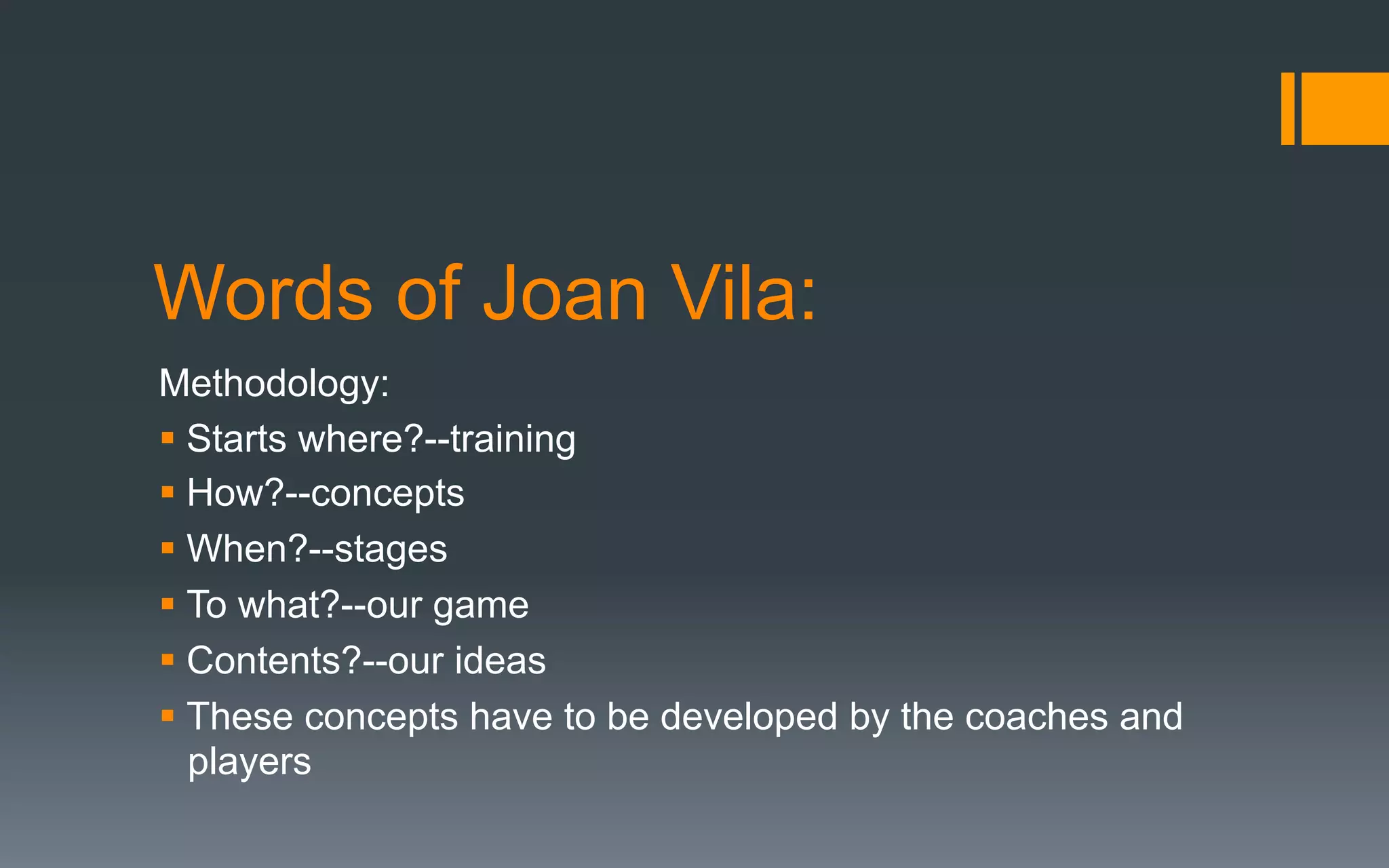 Words of Joan Vila:
Methodology:
§ Starts where?--training
§ How?--concepts
§ When?--stages
§ To what?--our game
§ Contents?--our ideas
§ These concepts have to be developed by the coaches and
players
 