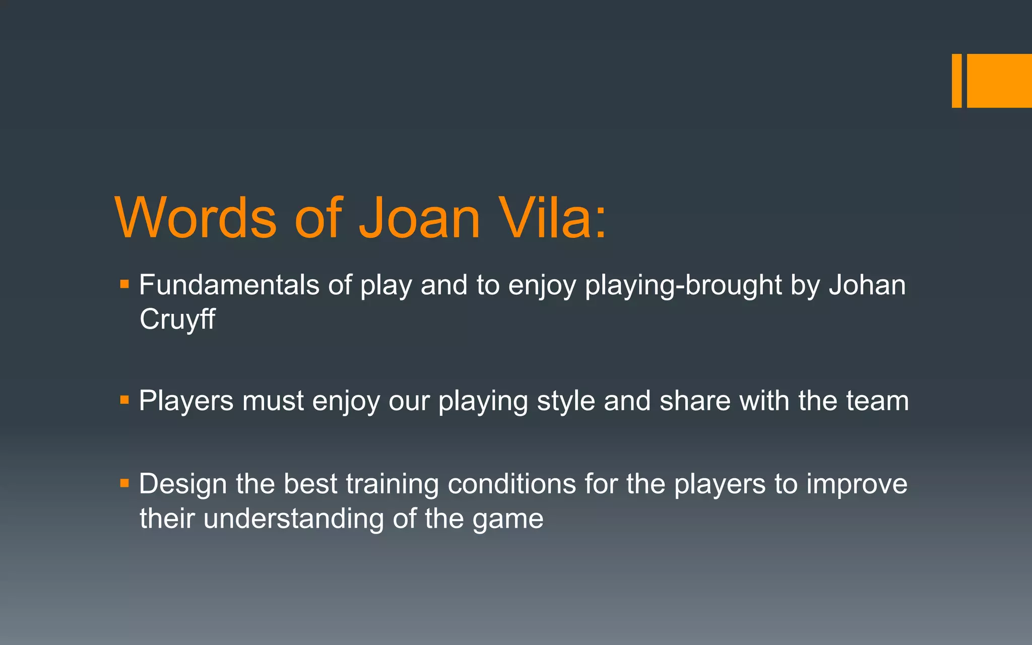 Words of Joan Vila:
§ Fundamentals of play and to enjoy playing-brought by Johan
Cruyff
§ Players must enjoy our playing style and share with the team
§ Design the best training conditions for the players to improve
their understanding of the game
 