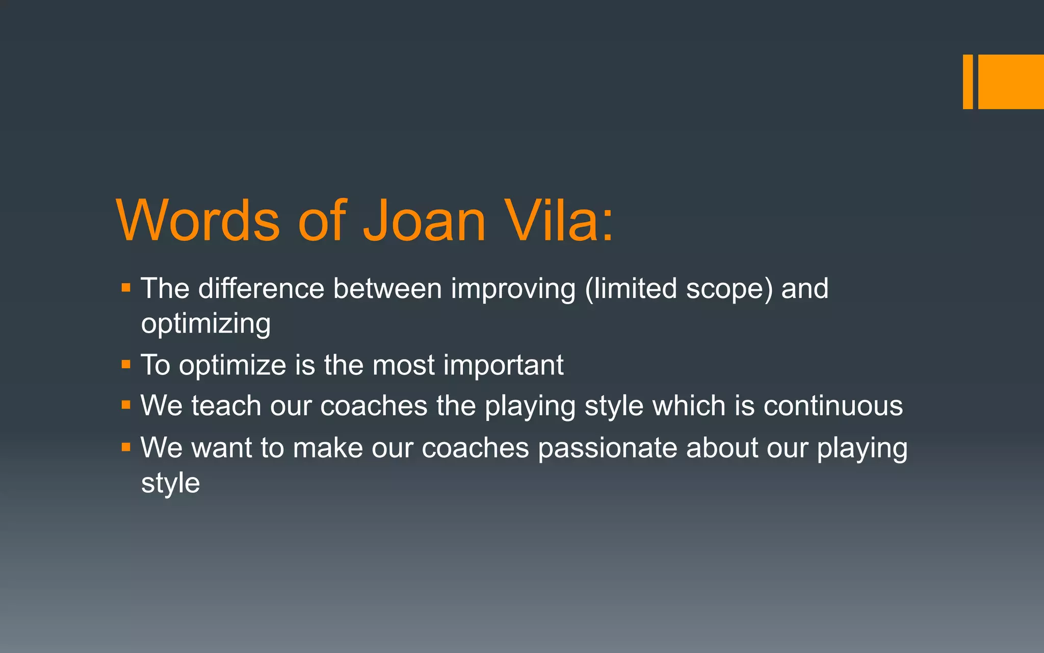Words of Joan Vila:
§ The difference between improving (limited scope) and
optimizing
§ To optimize is the most important
§ We teach our coaches the playing style which is continuous
§ We want to make our coaches passionate about our playing
style
 