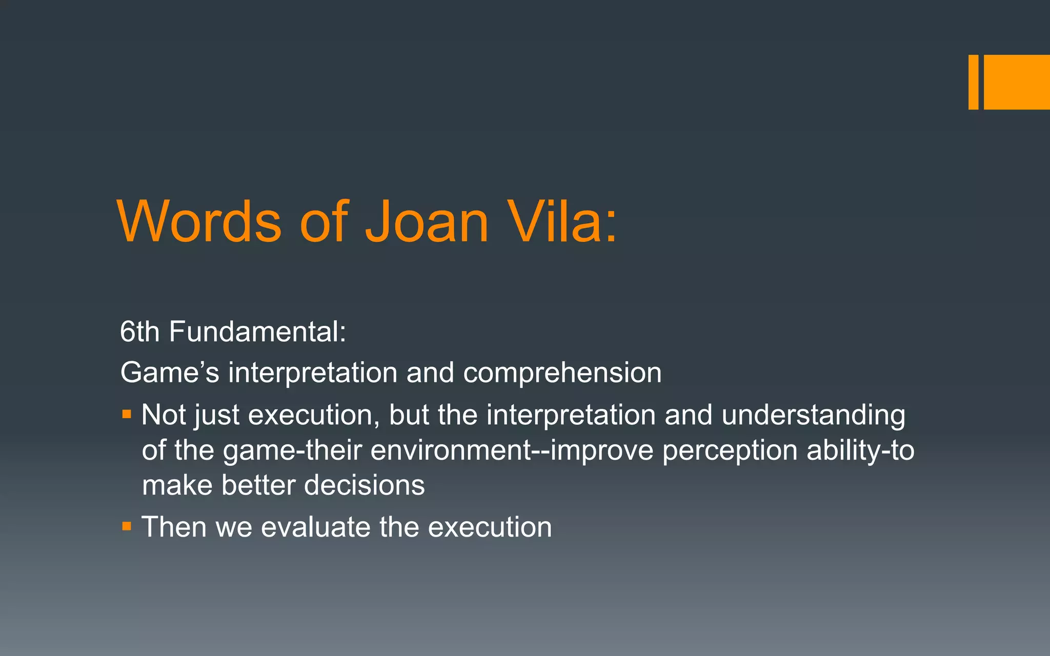 Words of Joan Vila:
6th Fundamental:
Game’s interpretation and comprehension
§ Not just execution, but the interpretation and understanding
of the game-their environment--improve perception ability-to
make better decisions
§ Then we evaluate the execution
 