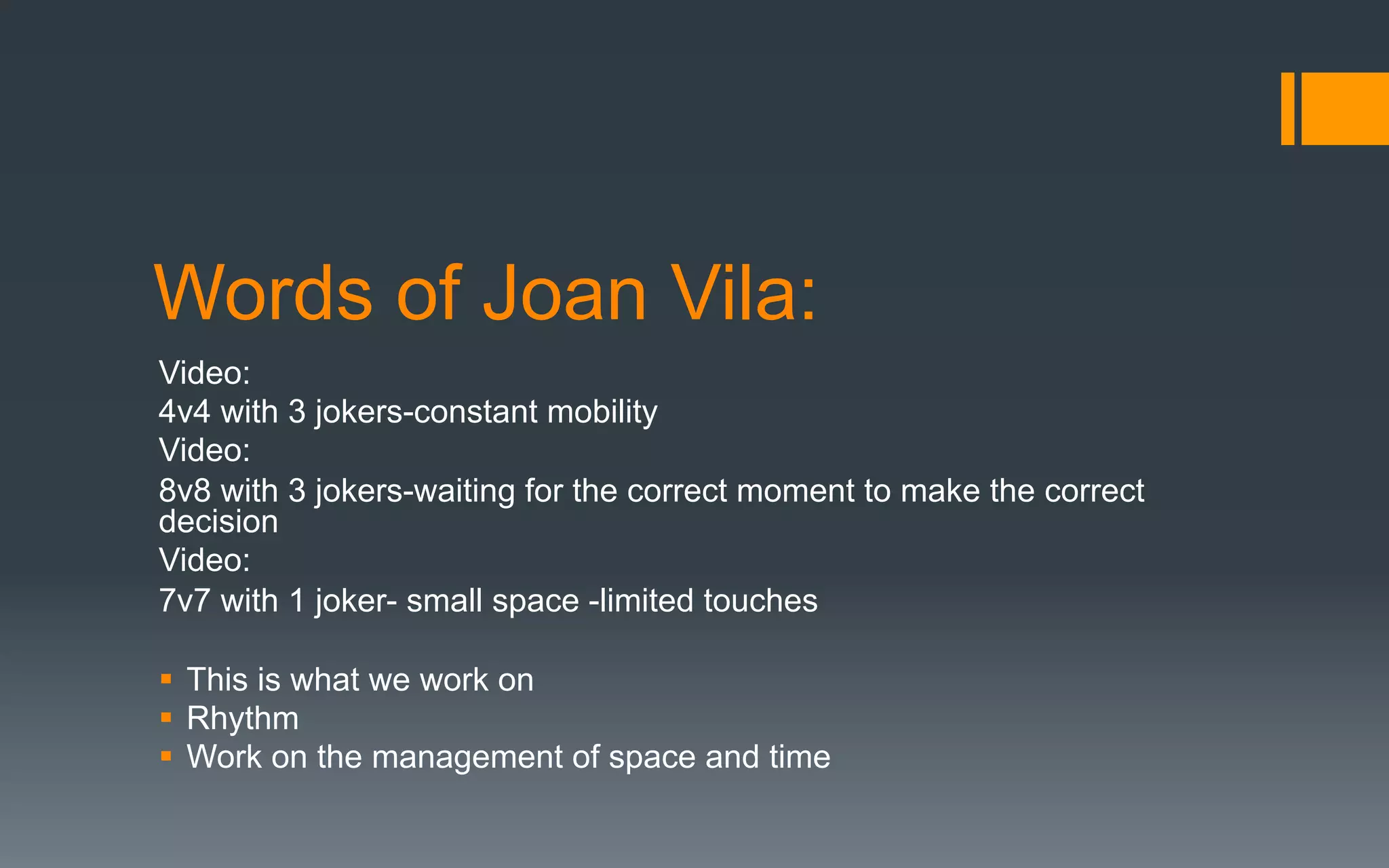Words of Joan Vila:
Video:
4v4 with 3 jokers-constant mobility
Video:
8v8 with 3 jokers-waiting for the correct moment to make the correct
decision
Video:
7v7 with 1 joker- small space -limited touches
§  This is what we work on
§  Rhythm
§  Work on the management of space and time
 