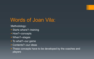 Words of Joan Vila:
Methodology:
§ Starts where?--training
§ How?--concepts
§ When?--stages
§ To what?--our game
§ Contents?--our ideas
§ These concepts have to be developed by the coaches and
players
 