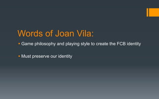 Words of Joan Vila:
§ Game philosophy and playing style to create the FCB identity
§ Must preserve our identity
 