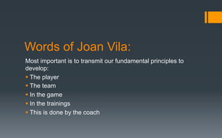 Words of Joan Vila:
Most important is to transmit our fundamental principles to
develop:
§ The player
§ The team
§ In the game
§ In the trainings
§ This is done by the coach
 