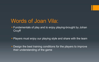 Words of Joan Vila:
§ Fundamentals of play and to enjoy playing-brought by Johan
Cruyff
§ Players must enjoy our playing style and share with the team
§ Design the best training conditions for the players to improve
their understanding of the game
 