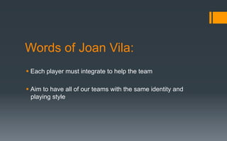 Words of Joan Vila:
§ Each player must integrate to help the team
§ Aim to have all of our teams with the same identity and
playing style
 