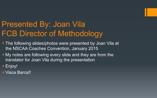 Presented By: Joan Vila
FCB Director of Methodology
§ The following slides/photos were presented by Joan Vila at
the NSCAA Coaches Convention, January 2015
§ My notes are following every slide and they are from the
translator for Joan Vila during the presentation
§ Enjoy!
§ Visca Barca!!
 