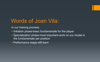 Words of Joan Vila:
In our training process:
§ Initiation phase-basic fundamentals for the player
§ Specialization phase-most important-work on our model in
the fundamentals per position
§ Performance stage-still learn
 