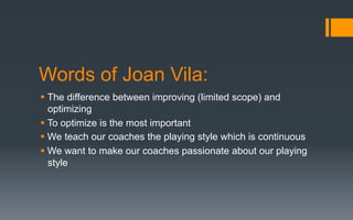 Words of Joan Vila:
§ The difference between improving (limited scope) and
optimizing
§ To optimize is the most important
§ We teach our coaches the playing style which is continuous
§ We want to make our coaches passionate about our playing
style
 