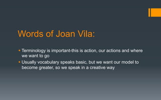Words of Joan Vila:
§ Terminology is important-this is action, our actions and where
we want to go
§ Usually vocabulary speaks basic, but we want our model to
become greater, so we speak in a creative way
 