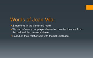 Words of Joan Vila:
§ 2 moments in the game--no more
§ We can influence our players based on how far they are from
the ball and the recovery phase
§ Based on their relationship with the ball -distance
 