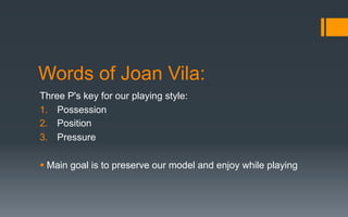 Words of Joan Vila:
Three P's key for our playing style:
1.  Possession
2.  Position
3.  Pressure
§ Main goal is to preserve our model and enjoy while playing
 