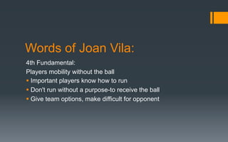 Words of Joan Vila:
4th Fundamental:
Players mobility without the ball
§ Important players know how to run
§ Don't run without a purpose-to receive the ball
§ Give team options, make difficult for opponent
 