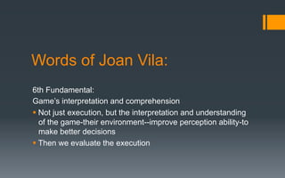 Words of Joan Vila:
6th Fundamental:
Game’s interpretation and comprehension
§ Not just execution, but the interpretation and understanding
of the game-their environment--improve perception ability-to
make better decisions
§ Then we evaluate the execution
 