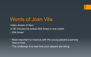 Words of Joan Vila:
Video shown of Xavi:
In 90 minutes-he looked 804 times in one match
§ 804 times!
§ Most important to improve with the young players-Learning
how to look
§ The challenge is to see how your players are doing
 