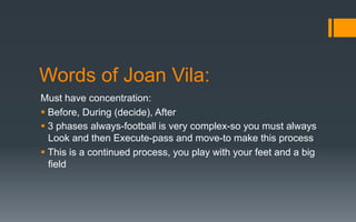 Words of Joan Vila:
Must have concentration:
§ Before, During (decide), After
§ 3 phases always-football is very complex-so you must always
Look and then Execute-pass and move-to make this process
§ This is a continued process, you play with your feet and a big
field
 