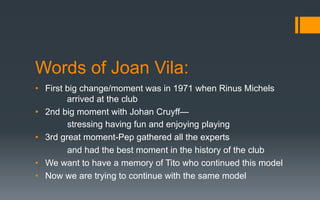 Words of Joan Vila:
•  First big change/moment was in 1971 when Rinus Michels
arrived at the club
•  2nd big moment with Johan Cruyff—
stressing having fun and enjoying playing
•  3rd great moment-Pep gathered all the experts
and had the best moment in the history of the club
•  We want to have a memory of Tito who continued this model
•  Now we are trying to continue with the same model
 